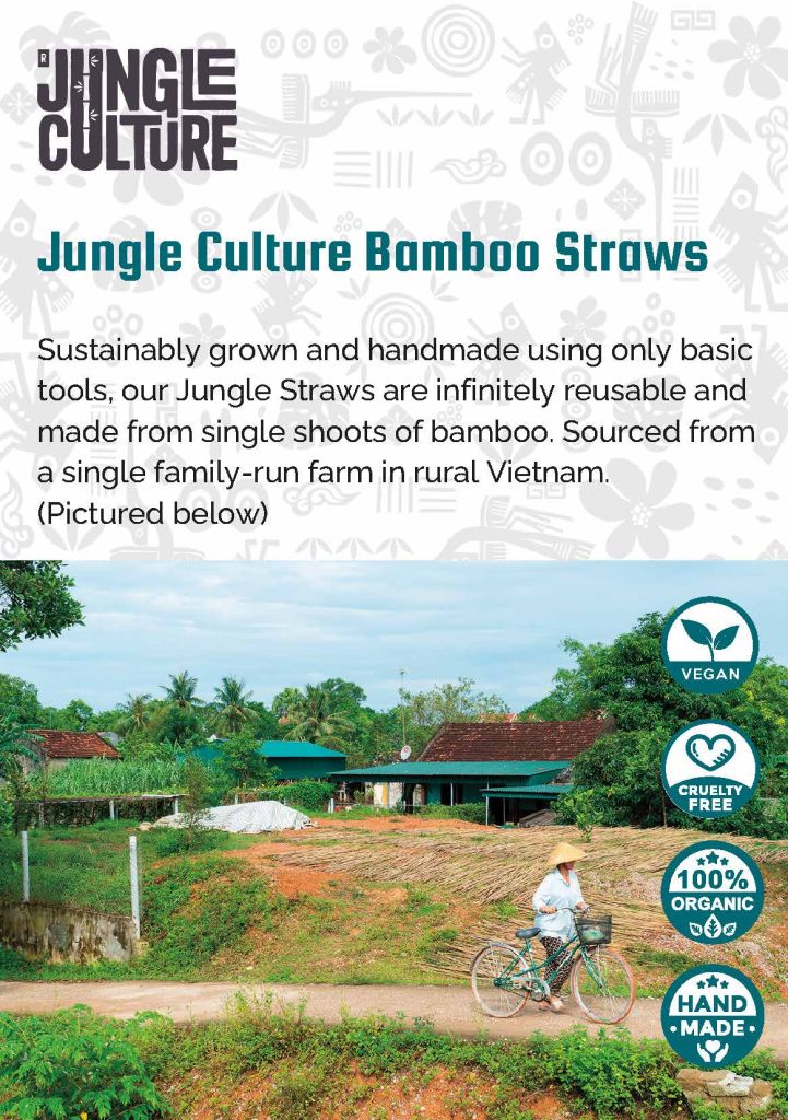 Jungle Culture Bamboo Straws Sustainably grown and handmade using only basic tools, our Jungle Straws are infinitely reusable and made from single shoots of bamboo. Sourced from a single family-run farm in rural Vietnam. (Pictured) Vegan, Cruelty Free, 100% Organic & Hand Made